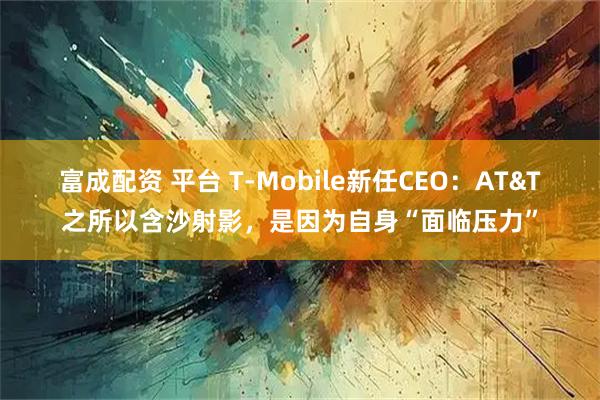 富成配资 平台 T-Mobile新任CEO：AT&T之所以含沙射影，是因为自身“面临压力”