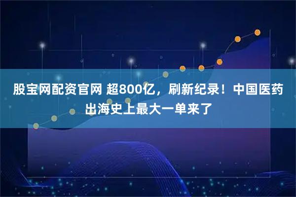 股宝网配资官网 超800亿，刷新纪录！中国医药出海史上最大一单来了