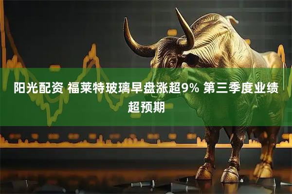 阳光配资 福莱特玻璃早盘涨超9% 第三季度业绩超预期