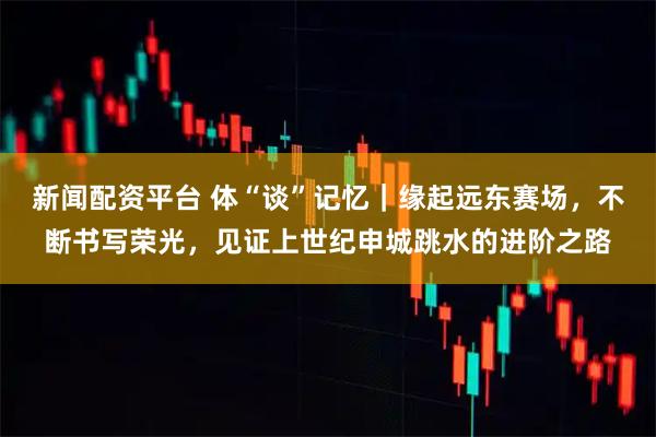 新闻配资平台 体“谈”记忆｜缘起远东赛场，不断书写荣光，见证上世纪申城跳水的进阶之路