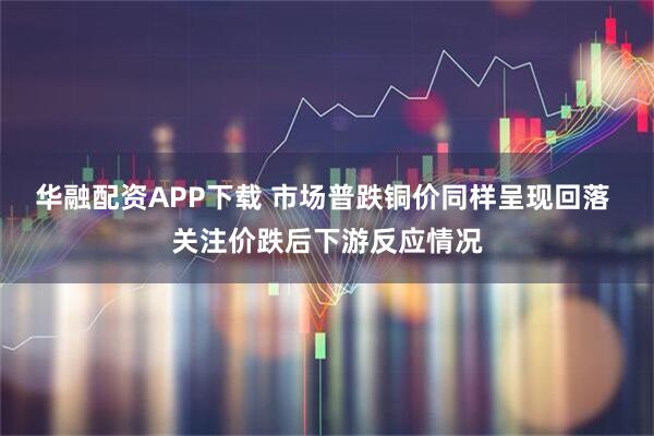 华融配资APP下载 市场普跌铜价同样呈现回落 关注价跌后下游反应情况
