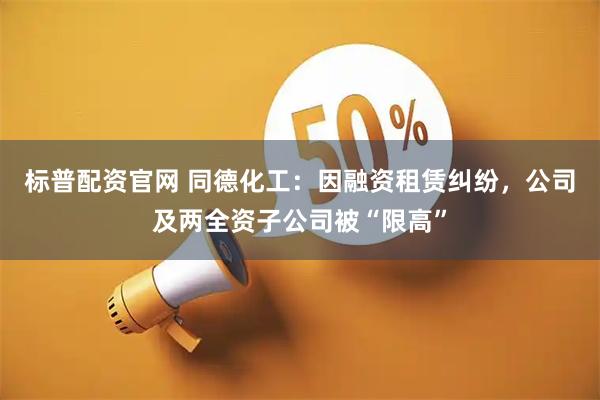 标普配资官网 同德化工：因融资租赁纠纷，公司及两全资子公司被“限高”