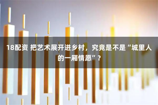 18配资 把艺术展开进乡村，究竟是不是“城里人的一厢情愿”？