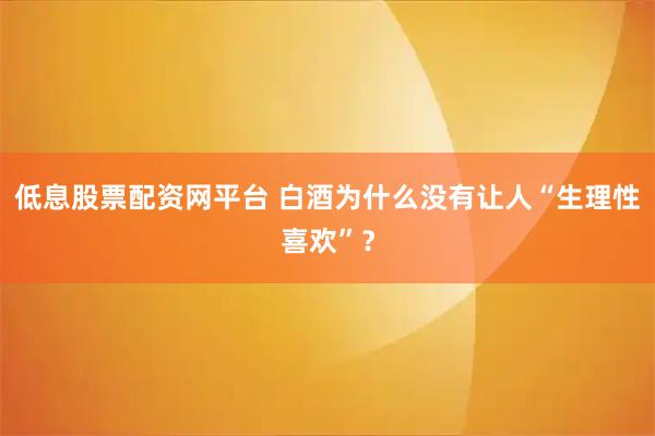 低息股票配资网平台 白酒为什么没有让人“生理性喜欢”？