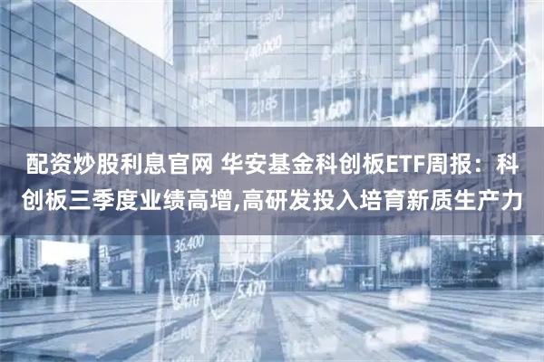 配资炒股利息官网 华安基金科创板ETF周报：科创板三季度业绩高增,高研发投入培育新质生产力
