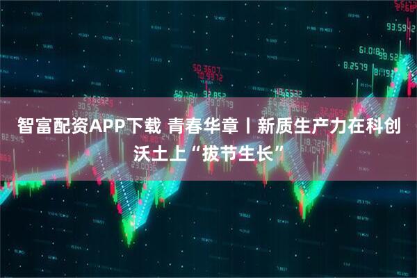 智富配资APP下载 青春华章丨新质生产力在科创沃土上“拔节生长”