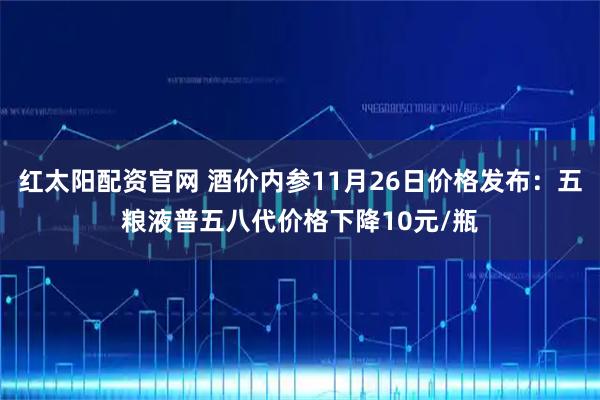 红太阳配资官网 酒价内参11月26日价格发布：五粮液普五八代价格下降10元/瓶