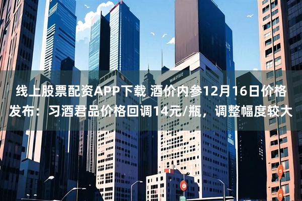 线上股票配资APP下载 酒价内参12月16日价格发布：习酒君品价格回调14元/瓶，调整幅度较大