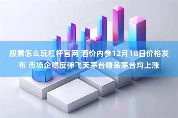 股票怎么玩杠杆官网 酒价内参12月18日价格发布 市场企稳反弹飞天茅台精品茅台均上涨