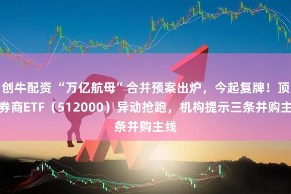 创牛配资 “万亿航母”合并预案出炉，今起复牌！顶流券商ETF（512000）异动抢跑，机构提示三条并购主线