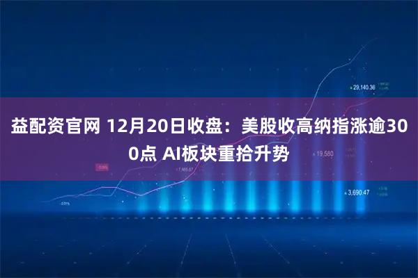 益配资官网 12月20日收盘：美股收高纳指涨逾300点 AI板块重拾升势
