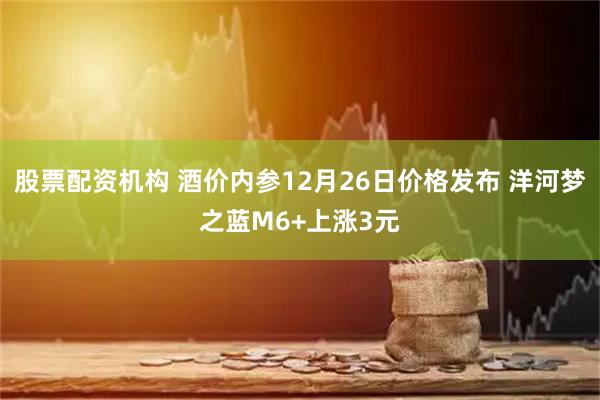 股票配资机构 酒价内参12月26日价格发布 洋河梦之蓝M6+上涨3元