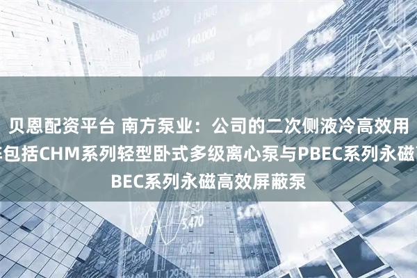 贝恩配资平台 南方泵业：公司的二次侧液冷高效用泵产品矩阵包括CHM系列轻型卧式多级离心泵与PBEC系列永磁高效屏蔽泵