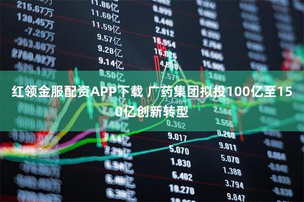 红领金服配资APP下载 广药集团拟投100亿至150亿创新转型
