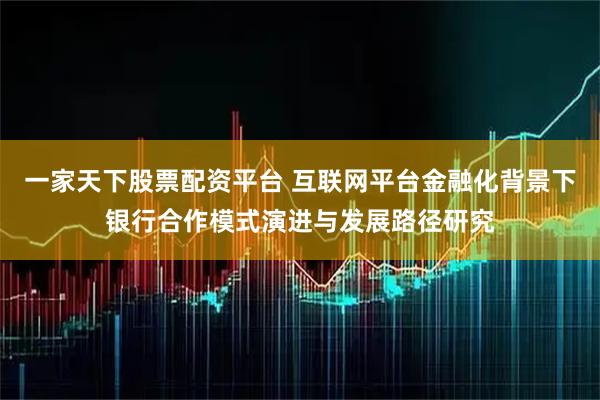 一家天下股票配资平台 互联网平台金融化背景下银行合作模式演进与发展路径研究