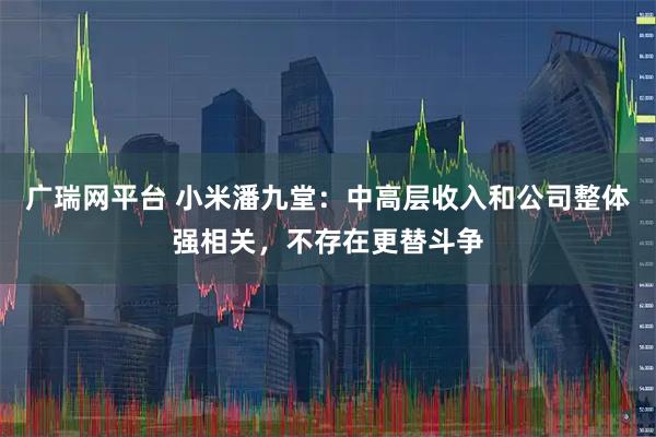 广瑞网平台 小米潘九堂：中高层收入和公司整体强相关，不存在更替斗争