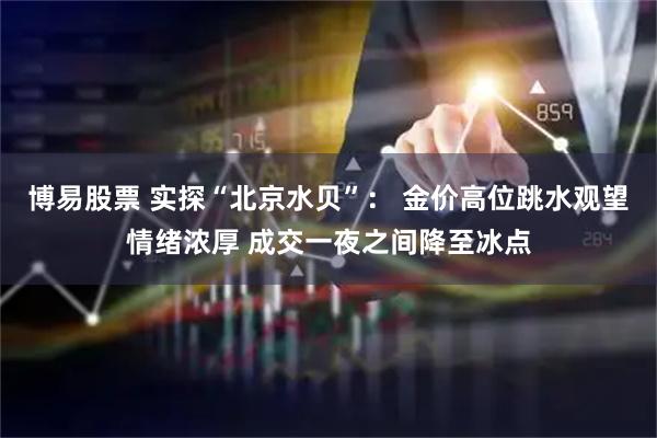 博易股票 实探“北京水贝”： 金价高位跳水观望情绪浓厚 成交一夜之间降至冰点