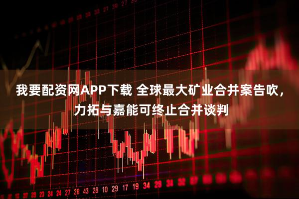 我要配资网APP下载 全球最大矿业合并案告吹， 力拓与嘉能可终止合并谈判