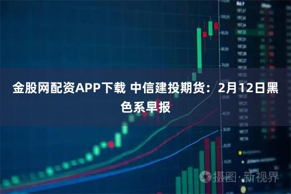 金股网配资APP下载 中信建投期货：2月12日黑色系早报