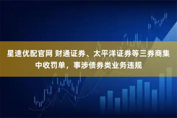 星速优配官网 财通证券、太平洋证券等三券商集中收罚单，事涉债券类业务违规