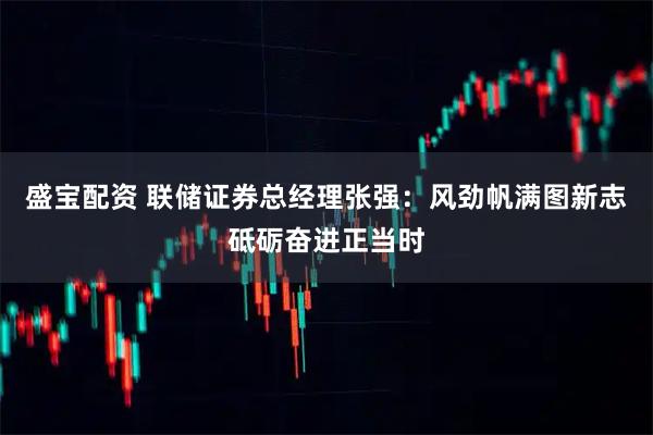 盛宝配资 联储证券总经理张强：风劲帆满图新志砥砺奋进正当时