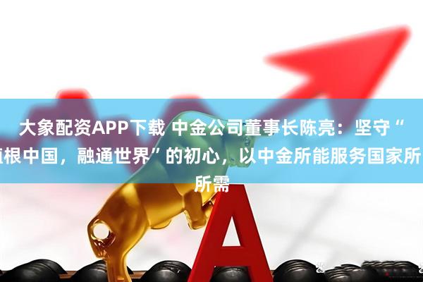 大象配资APP下载 中金公司董事长陈亮：坚守“植根中国，融通世界”的初心，以中金所能服务国家所需