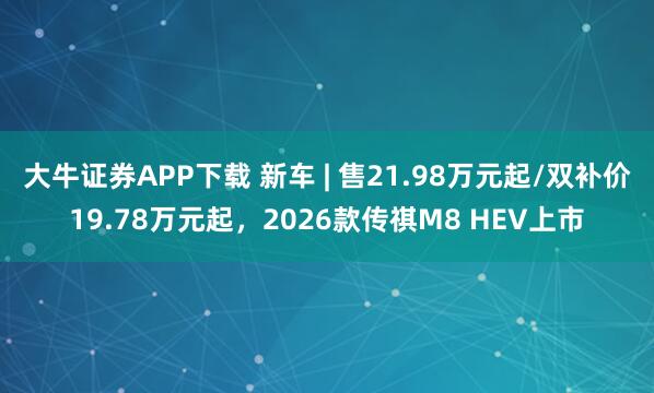 大牛证券APP下载 新车 | 售21.98万元起/双补价19.78万元起，2026款传祺M8 HEV上市