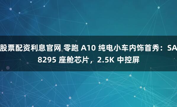 股票配资利息官网 零跑 A10 纯电小车内饰首秀：SA8295 座舱芯片，2.5K 中控屏